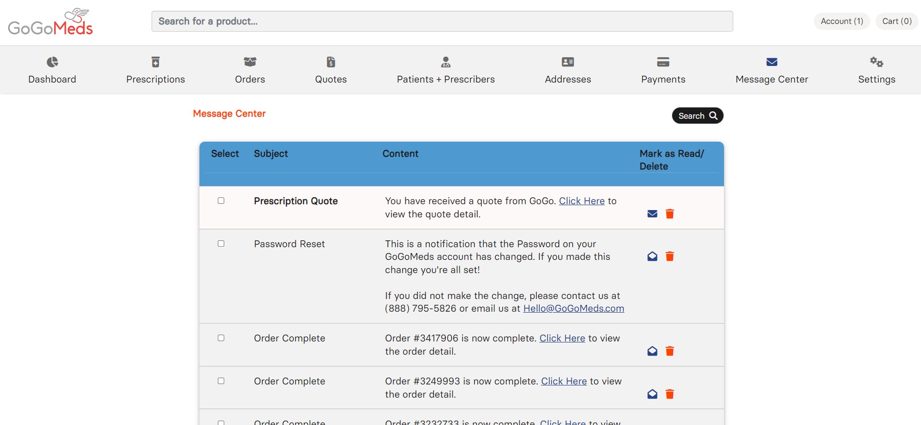 GoGoMeds 
Dashboard 
Search for a product... 
Account (1) 
Cart (0) 
Prescriptions 
Orders 
Message Center 
Select Subject 
Quotes 
Patients + Prescribers 
Content 
Addresses 
Payments 
Search Q 
Mark as Read/ 
Delete 
Message Center 
Settings 
o 
o 
o 
o 
Prescription Quote 
Password Reset 
Order Complete 
Order Complete 
You have received a quote from GoGo. Click Here to 
view the quote detail. 
This is a notification that the Password on your 
GoGoMeds account has changed. If you made this 
change you're all set! 
If you did not make the change, please contact us at 
(888) 795-5826 or email us at Hello@GoGoMedscom 
Order #3417906 is now complete. Click Here to view 
the order detail. 
Order #3249993 is now complete. Click Here to view 
the order detail. 